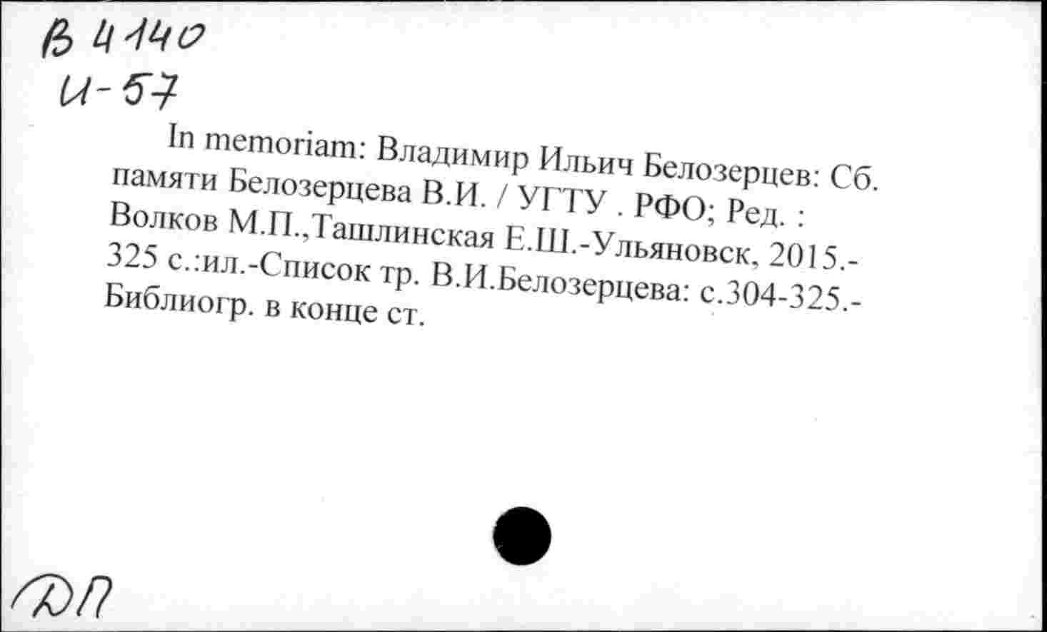 ﻿& ц-ме
и-51
1п тетопат: Владимир Ильич Белозерцев: Сб. памяти Белозерцева В.И. / УГТУ . РФО; Ред. : Волков М.П.,Ташлинская Е.Ш.-Ульяновск, 2015.-325 слил.-Список тр. В.И.Белозерцева: с.304-325,-Библиогр. в конце ст.